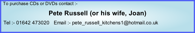 To purchase CDs or DVDs contact :- Pete Russell (or his wife, Joan)   Tel :- 01642 473020   Email :- pete_russell_kitchens1@hotmail.co.uk